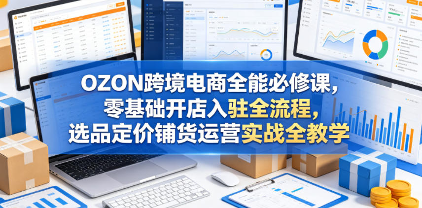 OZON跨境电商全能必修课,零基础开店入驻全流程,选品定价铺货运营实战全教学(更新0605)-云网创