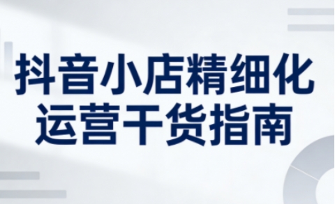 抖音小店精细化运营干货指南新版，助力商家系统提升店铺运营能力(更新26年3月)-云网创