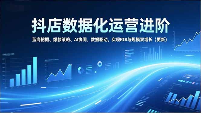 抖店数据化运营进阶,蓝海挖掘、爆款策略、AI协同,数据驱动,实现ROI与规模双增长(更新-云网创