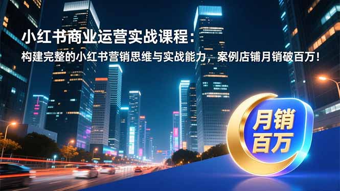 小红书商业运营实战课程：构建完整的小红书营销思维与实战能力，案例店铺月销破百万！-云网创