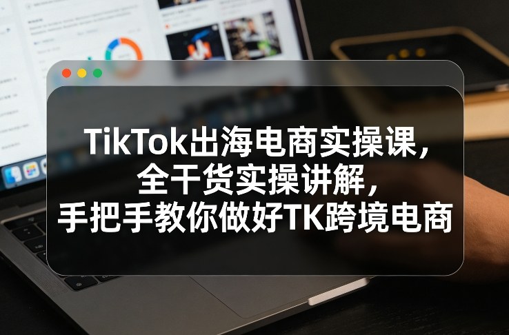 TikTok出海电商实操课，全干货实操讲解，手把手教你做好TK跨境电商-云网创