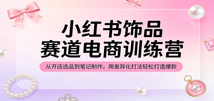小红书饰品赛道电商训练营：从开店选品到笔记制作，用差异化打法轻松打造爆款-云网创